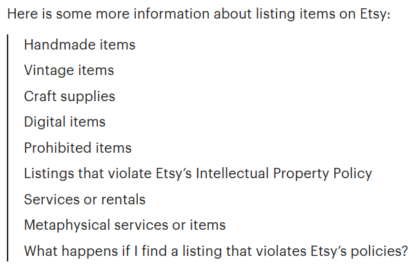 Here is some more information about listing items on Etsy:
Handmade items
Vintage items
Craft supplies
Digital items
Prohibited items
Listings that violate Etsy’s Intellectual Property Policy
Services or rentals
Metaphysical services or items
What happens if I find a listing that violates Etsy’s policies?